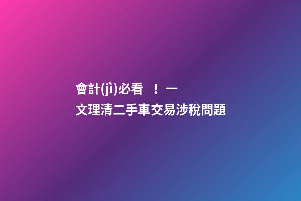 會計(jì)必看！一文理清二手車交易涉稅問題